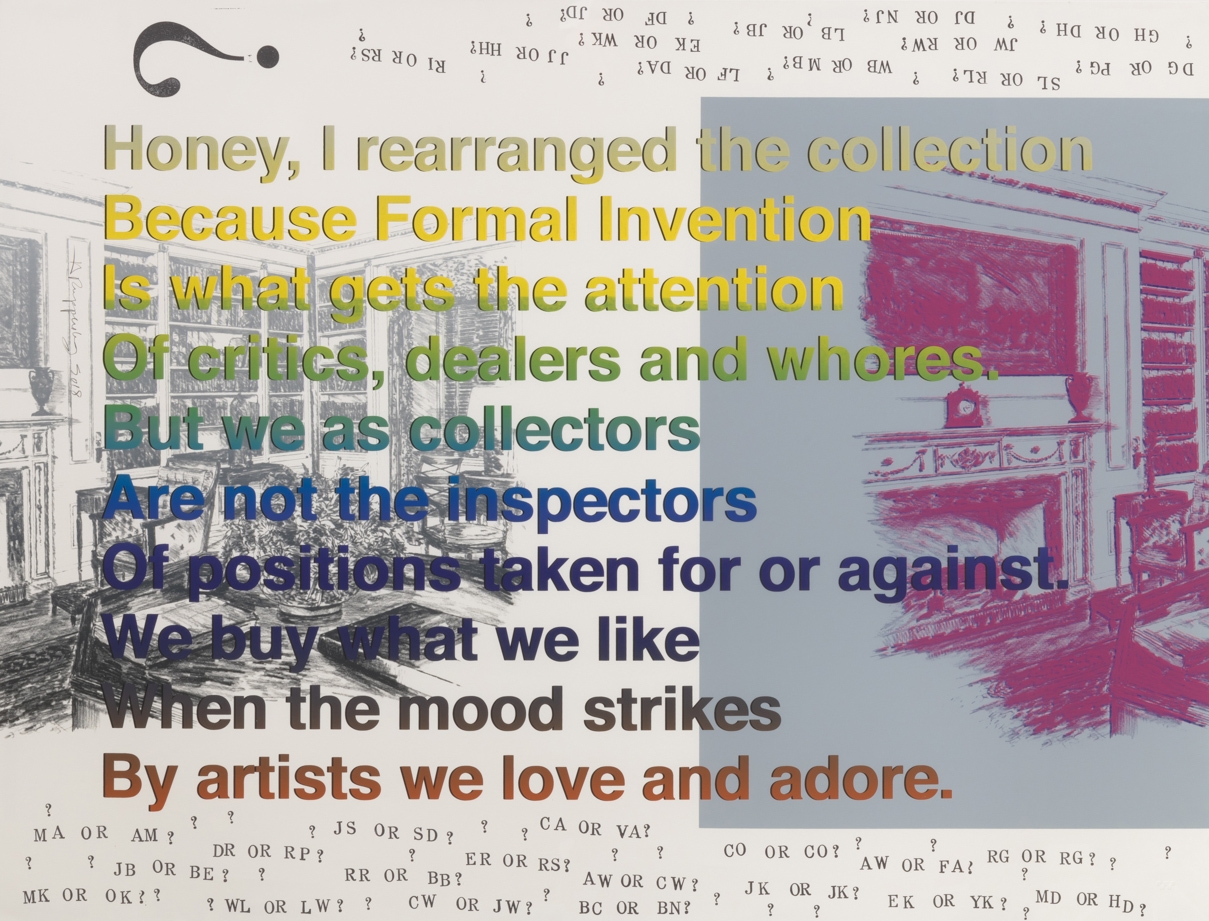 Allen Ruppersberg, Honey, I rearranged the collection Because Formal Invention Is what gets the attention Of critics, dealers and whores. But we as collectors Are not the inspectors Of positions taken for or against. We buy what we like When the mood strikes By artists we love and adore., 2018
